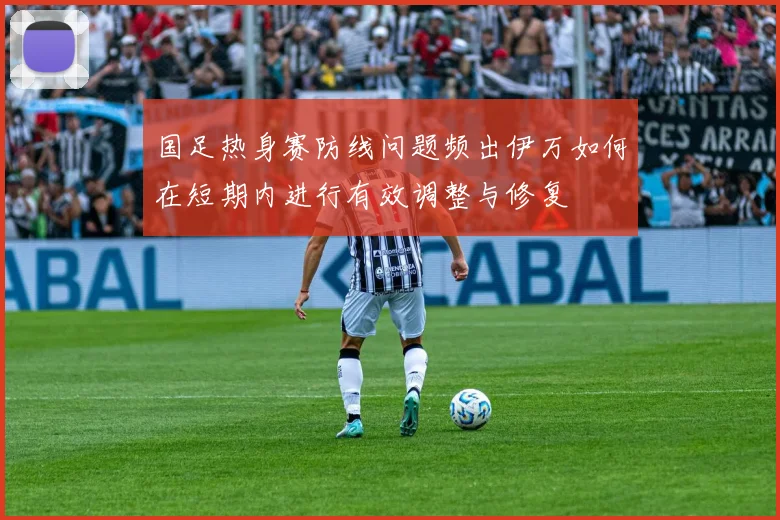 国足热身赛防线问题频出伊万如何在短期内进行有效调整与修复