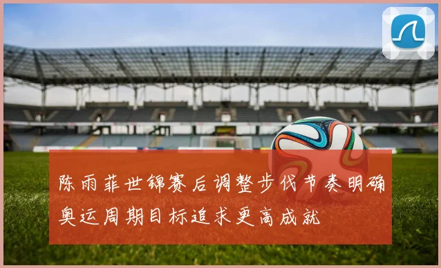 陈雨菲世锦赛后调整步伐节奏明确奥运周期目标追求更高成就