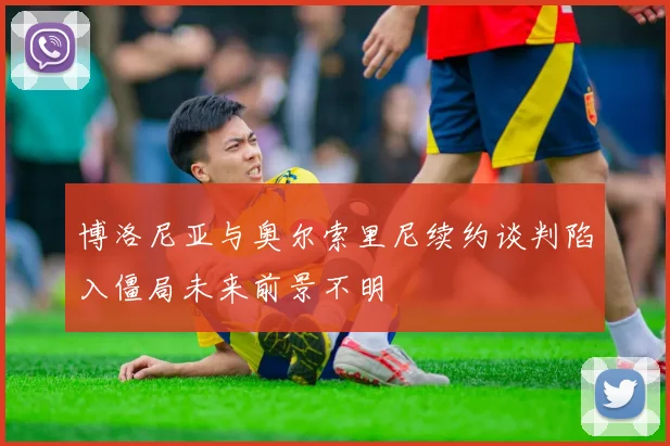 博洛尼亚与奥尔索里尼续约谈判陷入僵局未来前景不明