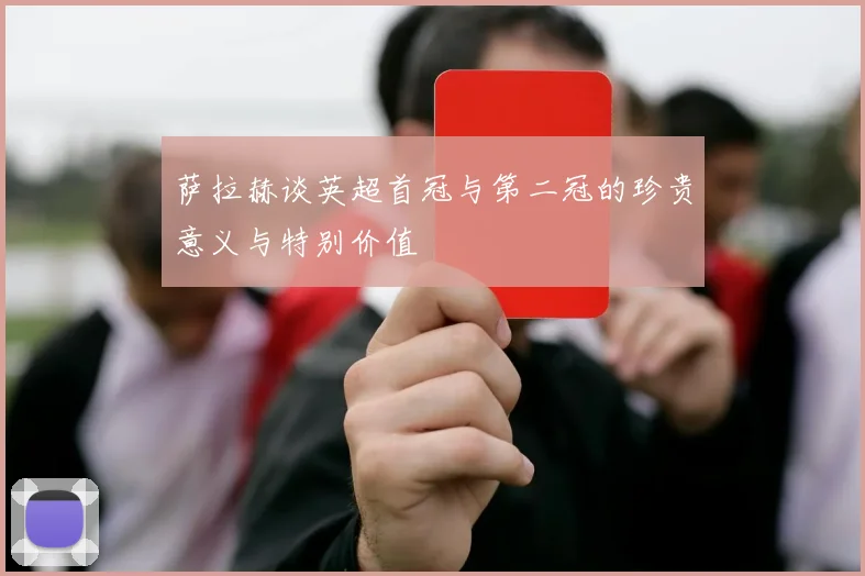 萨拉赫谈英超首冠与第二冠的珍贵意义与特别价值