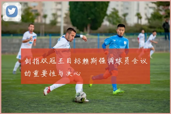剑指双冠王目标赖斯强调球员会议的重要性与决心