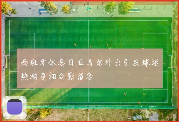 西班牙休息日亚马尔外出引发球迷热潮争相合影留念