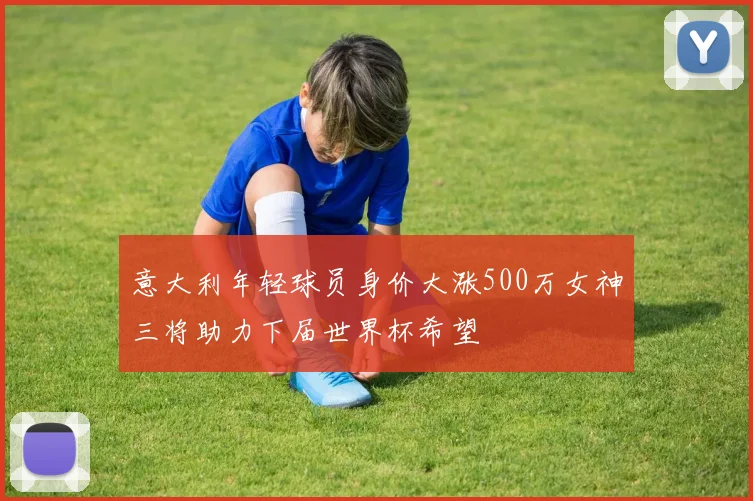 意大利年轻球员身价大涨500万女神三将助力下届世界杯希望