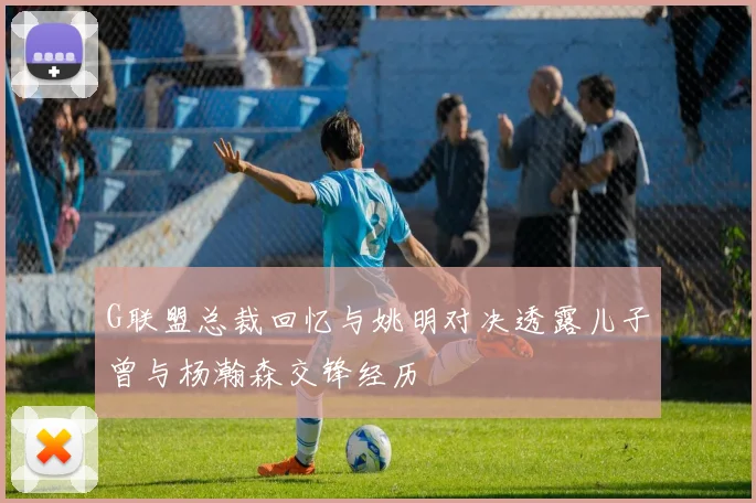 G联盟总裁回忆与姚明对决透露儿子曾与杨瀚森交锋经历