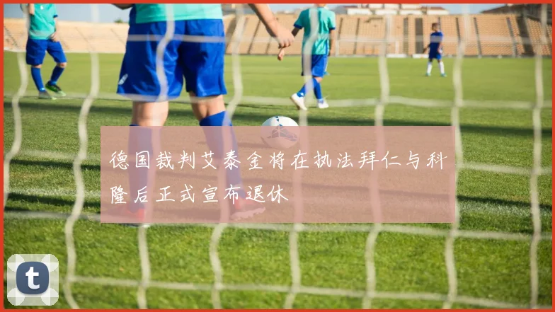 德国裁判艾泰金将在执法拜仁与科隆后正式宣布退休