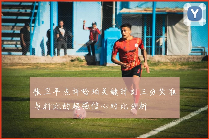 张卫平点评哈珀关键时刻三分失准与科比的超强信心对比分析