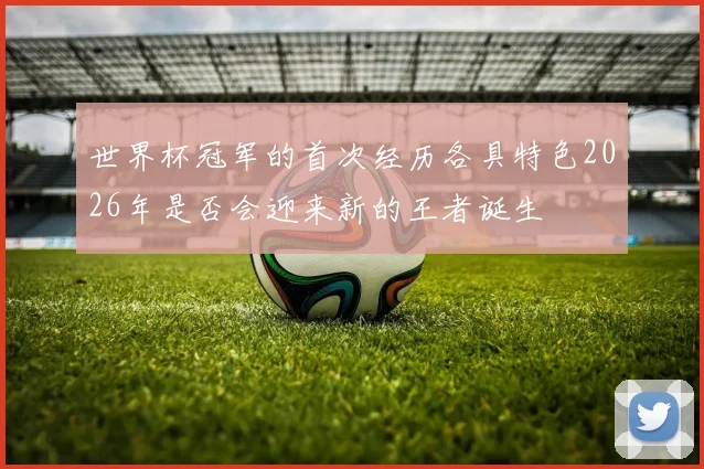 世界杯冠军的首次经历各具特色2026年是否会迎来新的王者诞生