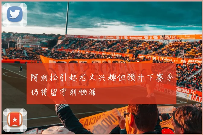 阿利松引起尤文兴趣但预计下赛季仍将留守利物浦