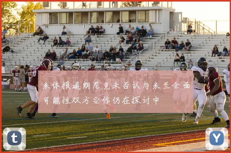 米体报道朗尼克未否认与米兰会面可能性双方合作仍在探讨中