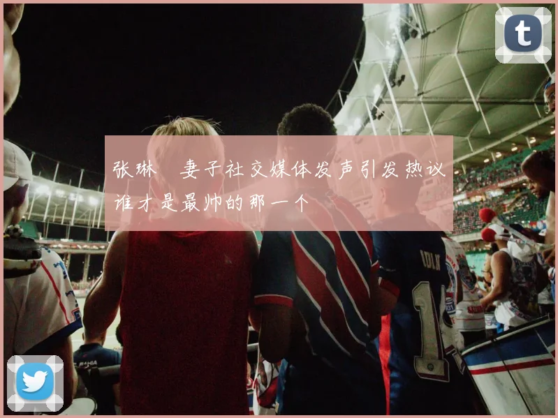 张琳芃妻子社交媒体发声引发热议谁才是最帅的那一个