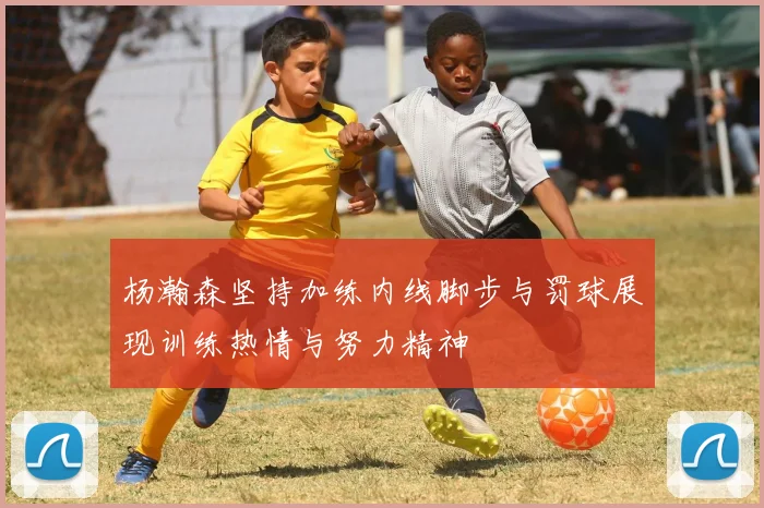 杨瀚森坚持加练内线脚步与罚球展现训练热情与努力精神