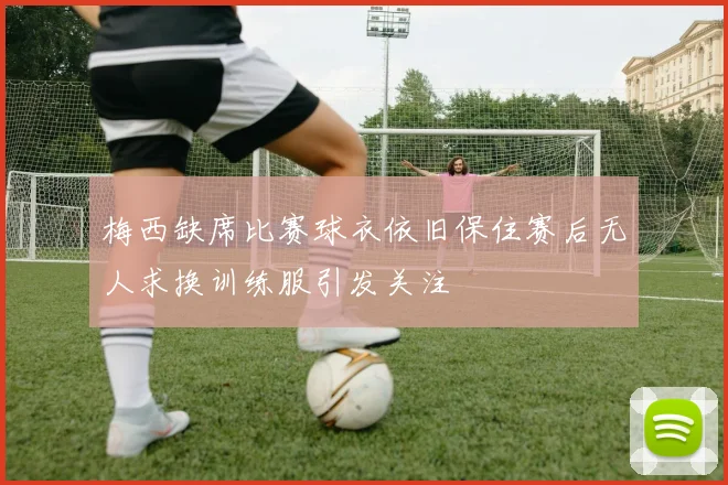 梅西缺席比赛球衣依旧保住赛后无人求换训练服引发关注