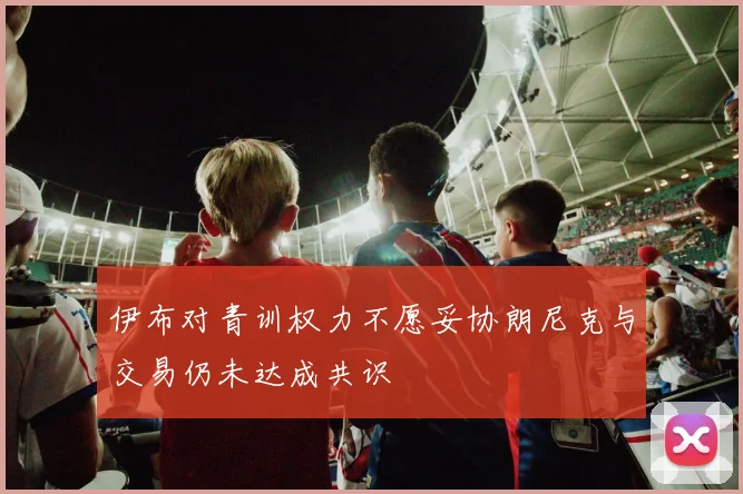 伊布对青训权力不愿妥协朗尼克与交易仍未达成共识