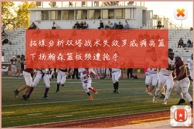 拓媒分析双塔战术失效罗威调离篮下杨瀚森篮板频遭抢夺