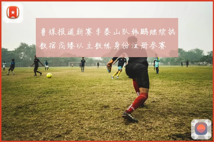 鲁媒报道新赛季泰山队韩鹏继续执教宿茂臻以主教练身份注册参赛