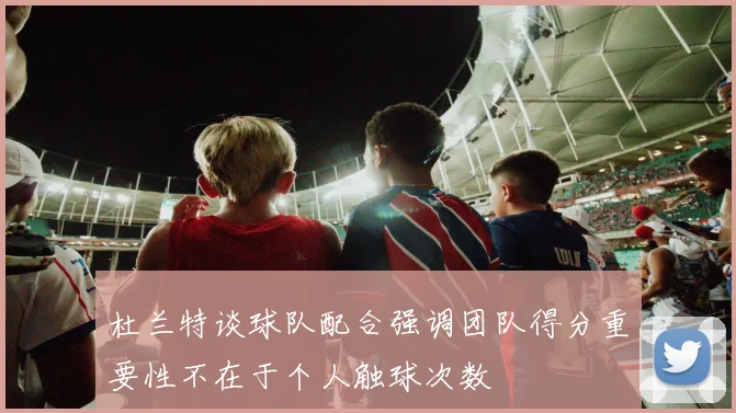 杜兰特谈球队配合强调团队得分重要性不在于个人触球次数