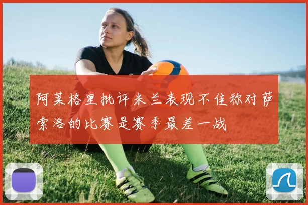 阿莱格里批评米兰表现不佳称对萨索洛的比赛是赛季最差一战