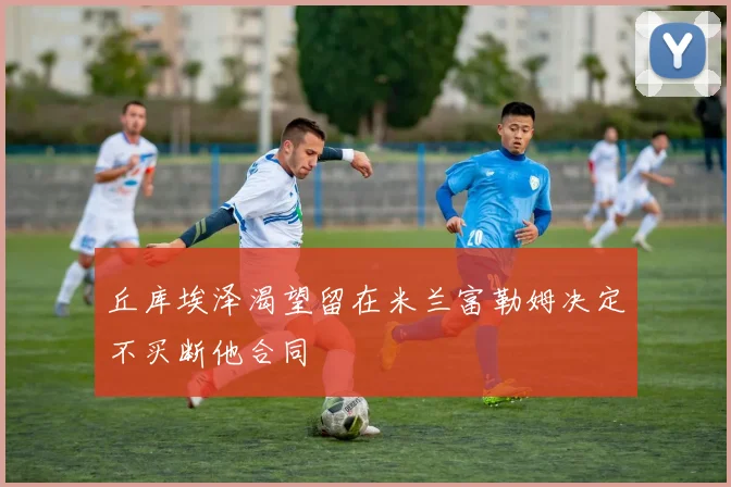 丘库埃泽渴望留在米兰富勒姆决定不买断他合同