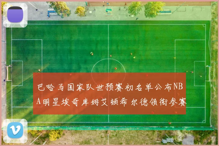 巴哈马国家队世预赛初名单公布NBA明星埃奇库姆艾顿希尔德领衔参赛阵容