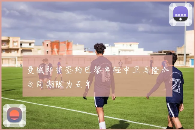 曼城即将签约巴黎年轻中卫马隆加合同期限为五年