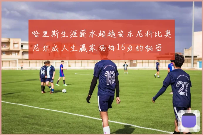 哈里斯生涯薪水超越安东尼科比奥尼尔成人生赢家场均16分的秘密