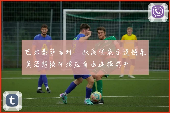 巴尔泰萨吉对囧叔离任表示遗憾莱奥若想换环境应自由选择离开