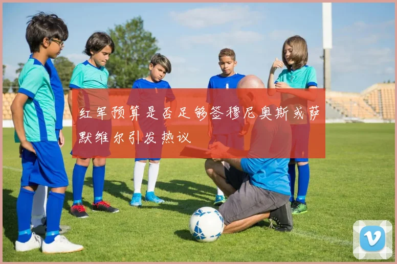 红军预算是否足够签穆尼奥斯或萨默维尔引发热议