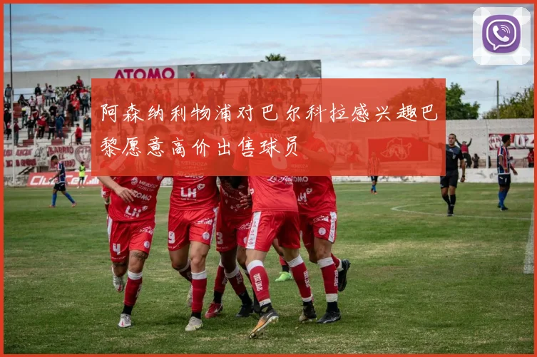 阿森纳利物浦对巴尔科拉感兴趣巴黎愿意高价出售球员