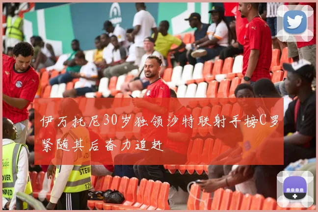 伊万托尼30岁独领沙特联射手榜C罗紧随其后奋力追赶