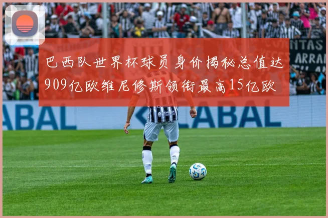 巴西队世界杯球员身价揭秘总值达909亿欧维尼修斯领衔最高15亿欧