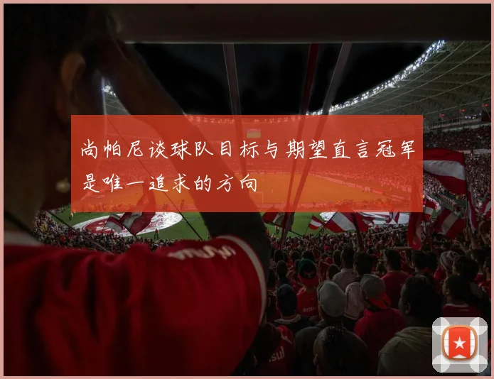尚帕尼谈球队目标与期望直言冠军是唯一追求的方向